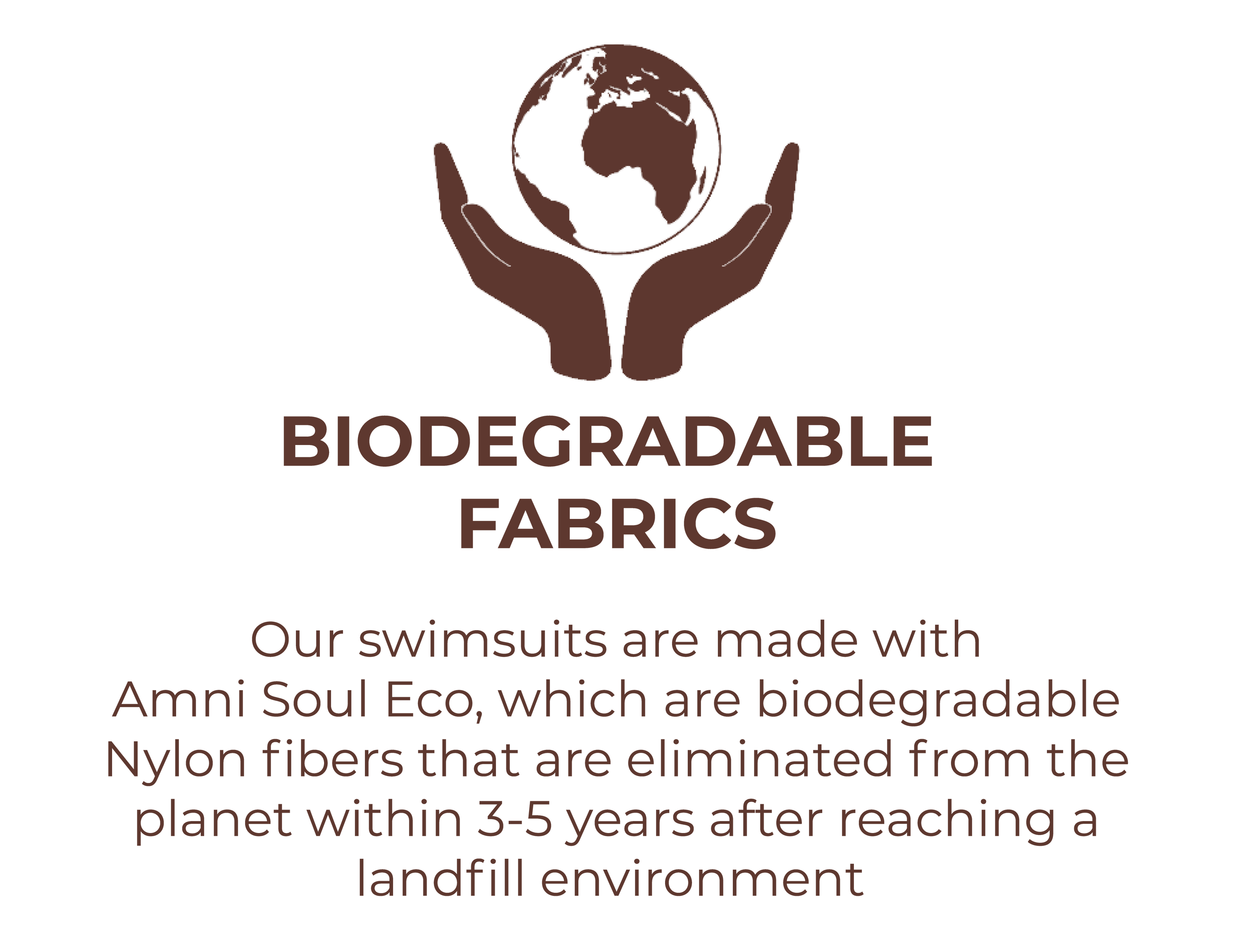 Biodegradable fabrics - our swimsuits are made with Amni Soul Eco, which are biodegradable nylon fibers that are eliminated from the planet within 3-5 years of reaching a landfill environment